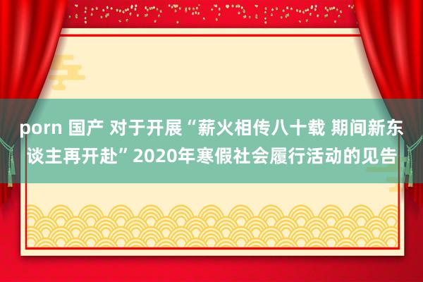 porn 国产 对于开展“薪火相传八十载 期间新东谈主再开赴”2020年寒假社会履行活动的见告