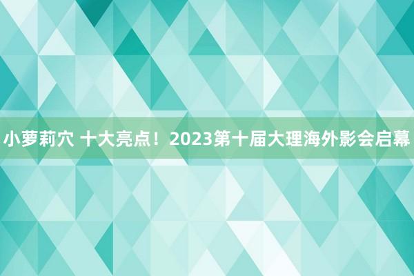 小萝莉穴 十大亮点！2023第十届大理海外影会启幕