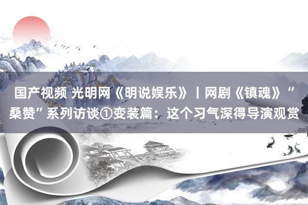 国产视频 光明网《明说娱乐》丨网剧《镇魂》“桑赞”系列访谈①变装篇：这个习气深得导演观赏