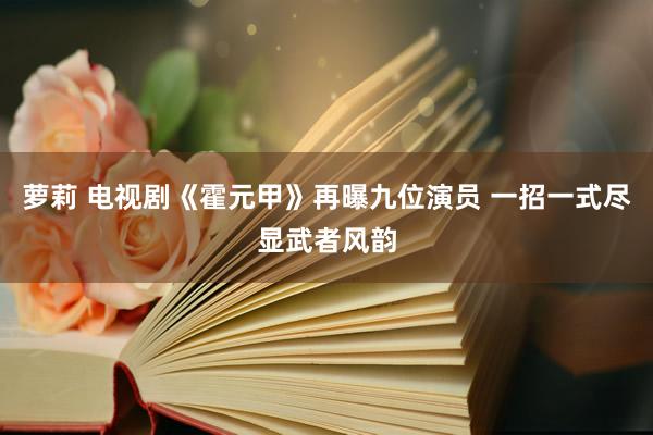 萝莉 电视剧《霍元甲》再曝九位演员 一招一式尽显武者风韵