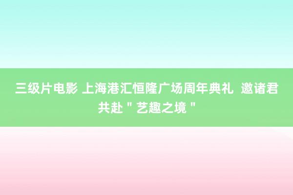 三级片电影 上海港汇恒隆广场周年典礼  邀诸君共赴＂艺趣之境＂