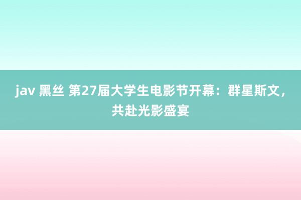 jav 黑丝 第27届大学生电影节开幕：群星斯文，共赴光影盛宴