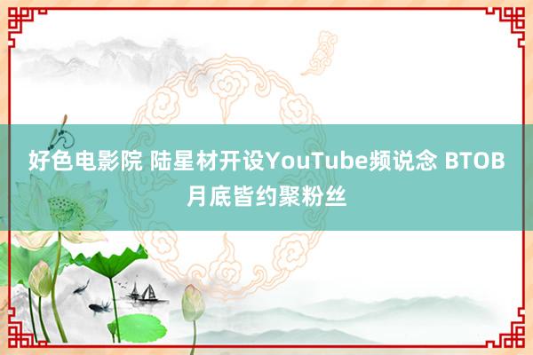 好色电影院 陆星材开设YouTube频说念 BTOB月底皆约聚粉丝