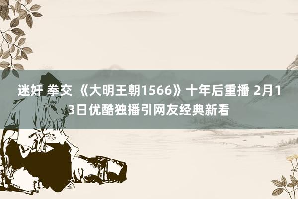 迷奸 拳交 《大明王朝1566》十年后重播 2月13日优酷独播引网友经典新看