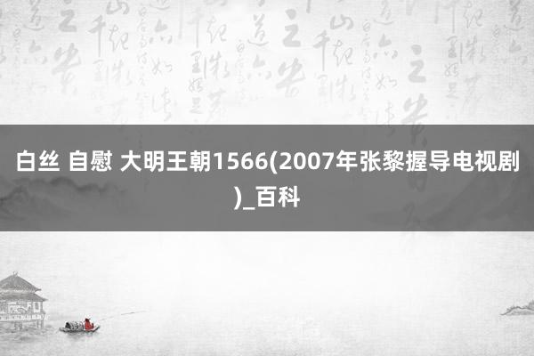 白丝 自慰 大明王朝1566(2007年张黎握导电视剧)_百科