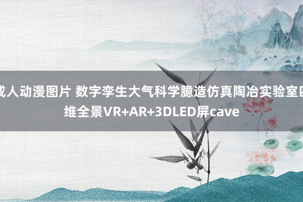 成人动漫图片 数字孪生大气科学臆造仿真陶冶实验室四维全景VR+AR+3DLED屏cave