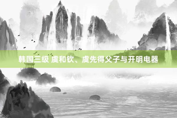 韩国三级 虞和钦、虞先得父子与开明电器