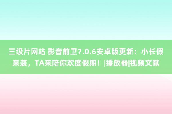 三级片网站 影音前卫7.0.6安卓版更新：小长假来袭，TA来陪你欢度假期！|播放器|视频文献