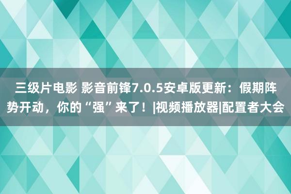 三级片电影 影音前锋7.0.5安卓版更新：假期阵势开动，你的“强”来了！|视频播放器|配置者大会