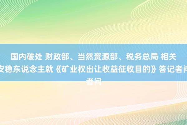 国内破处 财政部、当然资源部、税务总局 相关安稳东说念主就《矿业权出让收益征收目的》答记者问