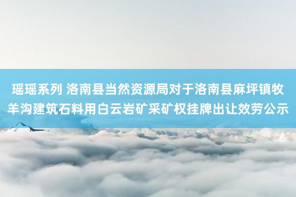 瑶瑶系列 洛南县当然资源局对于洛南县麻坪镇牧羊沟建筑石料用白云岩矿采矿权挂牌出让效劳公示