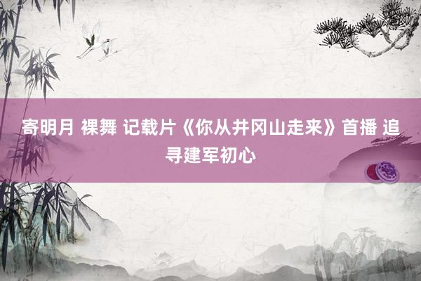 寄明月 裸舞 记载片《你从井冈山走来》首播 追寻建军初心