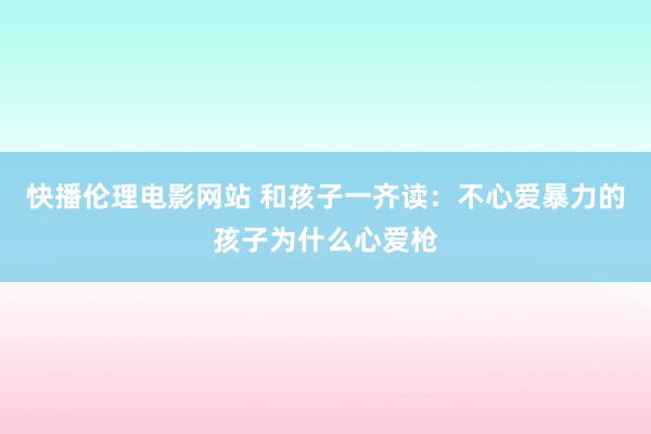 快播伦理电影网站 和孩子一齐读：不心爱暴力的孩子为什么心爱枪