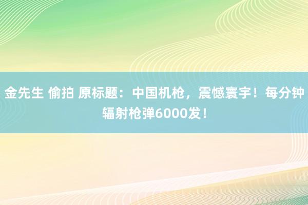 金先生 偷拍 原标题：中国机枪，震憾寰宇！每分钟辐射枪弹6000发！