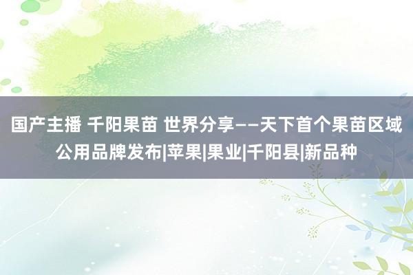 国产主播 千阳果苗 世界分享——天下首个果苗区域公用品牌发布|苹果|果业|千阳县|新品种