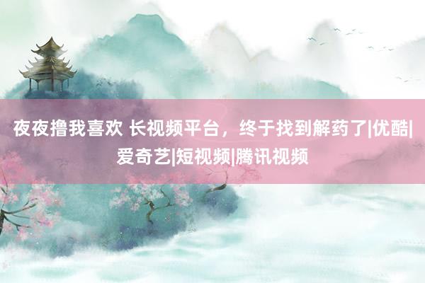 夜夜撸我喜欢 长视频平台，终于找到解药了|优酷|爱奇艺|短视频|腾讯视频