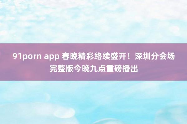 91porn app 春晚精彩络续盛开！深圳分会场完整版今晚九点重磅播出