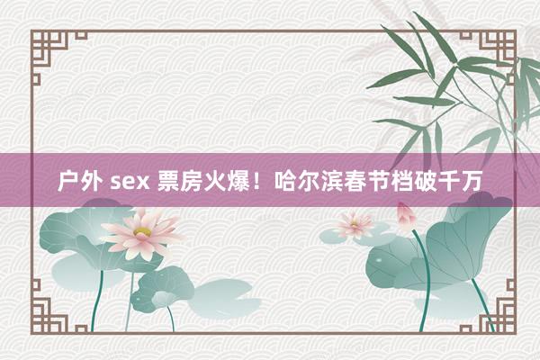 户外 sex 票房火爆！哈尔滨春节档破千万