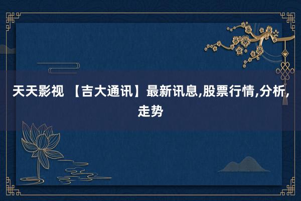 天天影视 【吉大通讯】最新讯息,股票行情,分析,走势