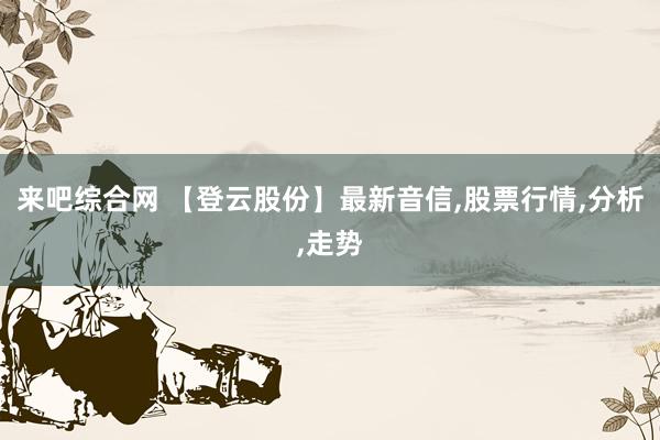 来吧综合网 【登云股份】最新音信,股票行情,分析,走势