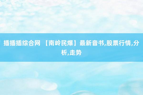 插插插综合网 【南岭民爆】最新音书,股票行情,分析,走势