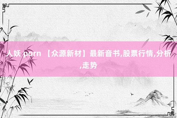 人妖 porn 【众源新材】最新音书,股票行情,分析,走势