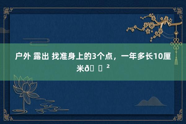 户外 露出 找准身上的3个点，一年多长10厘米🌲