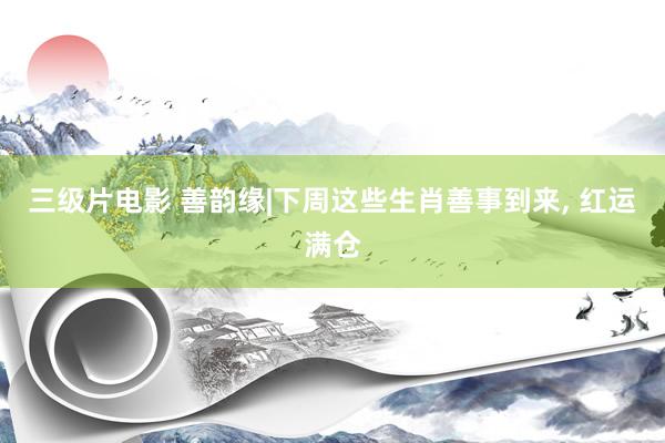三级片电影 善韵缘|下周这些生肖善事到来, 红运满仓